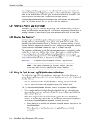 Managing Archive Gaps


                  For example, an archive gap can occur when the network becomes unavailable and
                  automatic archiving from the primary database to the standby database temporarily
                  stops. When the network is available again, automatic transmission of the redo data
                  from the primary database to the failed standby database resumes.
                  Data Guard requires no manual intervention by the DBA to detect and resolve such
                  gaps. The following sections describe gap detection and resolution.


5.8.1 When Is an Archive Gap Discovered?
                  An archive gap can occur whenever the primary database archives a log locally, but
                  the log is not received at the standby site. Every minute, the primary database polls its
                  standby databases to see if there are gaps in the sequence of archived redo log files.


5.8.2 How Is a Gap Resolved?
                  Gap recovery is handled through the polling mechanism. For physical and logical
                  standby databases, Oracle Change Data Capture, and Oracle Streams, Data Guard
                  performs gap detection and resolution by automatically retrieving missing archived
                  redo log files from the primary database. No extra configuration settings are required
                  to poll the standby databases, to detect any gaps, or to resolve the gaps.
                  The important consideration here is that automatic gap recovery is contingent on the
                  availability of the primary database. If the primary database is not available and you
                  have a configuration with multiple physical standby databases, you can set up
                  additional initialization parameters so that the Redo Apply can resolve archive gaps
                  from another standby database, as described in Section 5.8.3.
                  See Section 12.11 for a scenario that shows how to resolve a gap manually.


                            Note:  Prior to Oracle Database 10g Release 1, the FAL client and
                            server were used to resolve gaps from the primary database.


5.8.3 Using the Fetch Archive Log (FAL) to Resolve Archive Gaps
                  The fetch archive log (FAL) client and server resolve gaps detected in the range of
                  archived redo log files generated at the primary database and received at the physical
                  standby database.
                  ■     The FAL client requests the transfer of archived redo log files automatically.
                  ■     The FAL server services the FAL requests coming from the FAL client.
                  The FAL mechanism handles the following types of archive gaps and problems:
                  ■     When creating a physical or logical standby database, the FAL mechanism can
                        automatically retrieve any archived redo log files generated during a hot backup
                        of the primary database.
                  ■     When there are problems with archived redo log files that have already been
                        received on the standby database, the FAL mechanism can automatically retrieve
                        archived redo log files to resolve any of the following situations:
                        –   When the archived redo log file is deleted from disk before it is applied to the
                            standby database.
                        –   When the archived redo log file cannot be applied because of a disk
                            corruption.




5-26 Oracle Data Guard Concepts and Administration
 