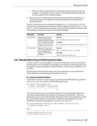 Managing Archive Gaps


                   –   When the archived redo log file is accidentally replaced by another file (for
                       example, a text file) that is not an archived redo log file before the redo data
                       has been applied to the standby database.
             ■     When you have multiple physical standby databases, the FAL mechanism can
                   automatically retrieve missing archived redo log files from another physical
                   standby database.
             The FAL client and server are configured using the FAL_CLIENT and FAL_SERVER
             initialization parameters that are set on the standby database. Define the FAL_CLIENT
             and FAL_SERVER initialization parameters only for physical standby databases in the
             initialization parameter file as shown in the following table:

                 Parameter     Function                     Syntax
                 FAL_SERVER    Specifies the network        Syntax
                               service name that the
                                                            FAL_SERVER=net_service_name
                               standby database should
                               use to connect to the FAL    Example
                               server. It can consist of
                                                            FAL_SERVER=standby2_db,standby3_db
                               multiple values in a list.
                 FAL_CLIENT    Specifies the network        Syntax
                               service name that the FAL
                                                            FAL_CLIENT=net_service_name
                               server should use to
                               connect to the standby       Example
                               database.
                                                            FAL_CLIENT=standby1_db


5.8.4 Manually Determining and Resolving Archive Gaps
             In some situations, automatic gap recovery may not take place and you will need to
             perform gap recovery manually. For example, you will need to perform gap recovery
             manually if you are using logical standby databases and the primary database is not
             available.
             The following sections describe how to query the appropriate views to determine
             which log files are missing and perform manual recovery.

             On a physical standby database
             To determine if there is an archive gap on your physical standby database, query the
             V$ARCHIVE_GAP view as shown in the following example:
             SQL> SELECT * FROM V$ARCHIVE_GAP;
                 THREAD# LOW_SEQUENCE# HIGH_SEQUENCE#
             ----------- ------------- --------------
                       1              7            10

             The output from the previous example indicates your physical standby database is
             currently missing log files from sequence 7 to sequence 10 for thread 1. After you
             identify the gap, issue the following SQL statement on the primary database to locate
             the archived redo log files on your primary database (assuming the local archive
             destination on the primary database is LOG_ARCHIVE_DEST_1):
             SQL> SELECT NAME FROM V$ARCHIVED_LOG WHERE THREAD#=1 AND DEST_ID=1 AND
               2> SEQUENCE# BETWEEN 7 AND 10;

             NAME
             --------------------------------------------------------------------------------
             /primary/thread1_dest/arcr_1_7.arc
             /primary/thread1_dest/arcr_1_8.arc



                                                                            Redo Transport Services 5-27
 