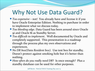 Why Not Use Data Guard?
 Too expensive – not! You already have and license it if you

have Oracle Enterprise Edition. Nothing to purchase in order
to implement what we discuss today.
 Too bleeding edge. Data Guard has been around since Oracle
9i and Oracle 8i as Standby Server.
 Too difficult to implement. Well documented by Oracle and
completely supported. This presentation is a roadmap
through the process plus my own observations and
experiences.
 No DR box(Data Resident box). Use test box for standby.
Doesn’t protect against smoking hole but it’s better than
nothing.
 How often do you really need DR? Is once enough? Plus a
standby database can be used for other purposes.
Jeff Slavitz - NorCal OAUG Training Day 2010 v3

 