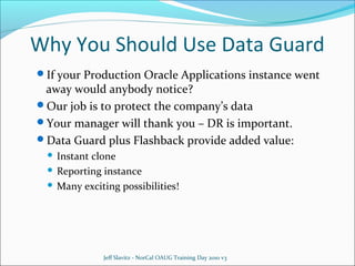 Why You Should Use Data Guard
If your Production Oracle Applications instance went

away would anybody notice?
Our job is to protect the company’s data
Your manager will thank you – DR is important.
Data Guard plus Flashback provide added value:
Instant clone
 Reporting instance
 Many exciting possibilities!


Jeff Slavitz - NorCal OAUG Training Day 2010 v3

 