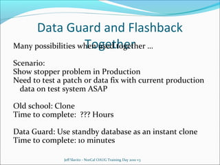 Data Guard and Flashback
Together
Many possibilities when used together …
Scenario:
Show stopper problem in Production
Need to test a patch or data fix with current production
data on test system ASAP
Old school: Clone
Time to complete: ??? Hours
Data Guard: Use standby database as an instant clone
Time to complete: 10 minutes
Jeff Slavitz - NorCal OAUG Training Day 2010 v3

 