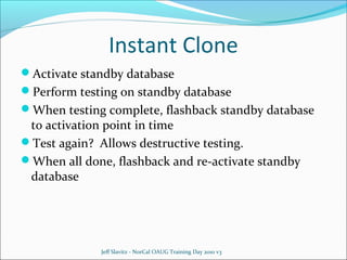Instant Clone
Activate standby database
Perform testing on standby database
When testing complete, flashback standby database

to activation point in time
Test again? Allows destructive testing.
When all done, flashback and re-activate standby
database

Jeff Slavitz - NorCal OAUG Training Day 2010 v3

 