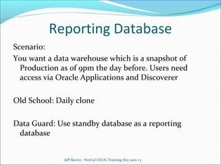 Reporting Database
Scenario:
You want a data warehouse which is a snapshot of
Production as of 9pm the day before. Users need
access via Oracle Applications and Discoverer
Old School: Daily clone
Data Guard: Use standby database as a reporting
database

Jeff Slavitz - NorCal OAUG Training Day 2010 v3

 