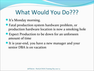 What Would You Do???
It’s Monday morning.
Fatal production system hardware problem, or

production hardware location is now a smoking hole
Expect Production to be down for an unforseen
amount of time
It is year-end, you have a new manager and your
senior DBA is on vacation

Jeff Slavitz - NorCal OAUG Training Day 2010 v3

 
