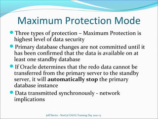 Maximum Protection Mode
Three types of protection – Maximum Protection is

highest level of data security
Primary database changes are not committed until it
has been confirmed that the data is available on at
least one standby database
If Oracle determines that the redo data cannot be
transferred from the primary server to the standby
server, it will automatically stop the primary
database instance
Data transmitted synchronously - network
implications
Jeff Slavitz - NorCal OAUG Training Day 2010 v3

 
