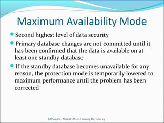 Maximum Availability Mode
Second highest level of data security
Primary database changes are not committed until it

has been confirmed that the data is available on at
least one standby database
If the standby database becomes unavailable for any
reason, the protection mode is temporarily lowered to
maximum performance until the problem has been
corrected

Jeff Slavitz - NorCal OAUG Training Day 2010 v3

 