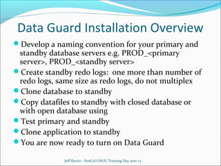 Data Guard Installation Overview
Develop a naming convention for your primary and

standby database servers e.g. PROD_<primary
server>, PROD_<standby server>
Create standby redo logs: one more than number of
redo logs, same size as redo logs, do not multiplex
Clone database to standby
Copy datafiles to standby with closed database or
with open database using
Test primary and standby
Clone application to standby
You are now ready to turn on Data Guard
Jeff Slavitz - NorCal OAUG Training Day 2010 v3

 