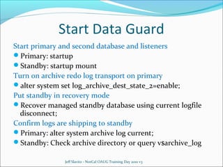 Start Data Guard
Start primary and second database and listeners
Primary: startup
Standby: startup mount
Turn on archive redo log transport on primary
alter system set log_archive_dest_state_2=enable;
Put standby in recovery mode
Recover managed standby database using current logfile
disconnect;
Confirm logs are shipping to standby
Primary: alter system archive log current;
Standby: Check archive directory or query v$archive_log
Jeff Slavitz - NorCal OAUG Training Day 2010 v3

 