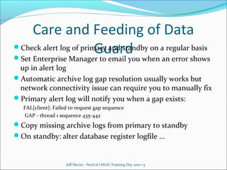 Care and Feeding of Data
Check alert log of primary and standby on a regular basis
Guard


Set Enterprise Manager to email you when an error shows
up in alert log
Automatic archive log gap resolution usually works but
network connectivity issue can require you to manually fix
Primary alert log will notify you when a gap exists:
FAL[client]: Failed to request gap sequence
GAP - thread 1 sequence 435-442

Copy missing archive logs from primary to standby
On standby: alter database register logfile …

Jeff Slavitz - NorCal OAUG Training Day 2010 v3

 