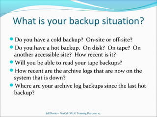 What is your backup situation?
Do you have a cold backup? On-site or off-site?
Do you have a hot backup. On disk? On tape? On

another accessible site? How recent is it?
Will you be able to read your tape backups?
How recent are the archive logs that are now on the
system that is down?
Where are your archive log backups since the last hot
backup?

Jeff Slavitz - NorCal OAUG Training Day 2010 v3

 