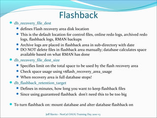  db_recovery_file_dest

Flashback

 defines Flash recovery area disk location
 This is the default location for control files, online redo logs, archived redo

logs, flashback logs, RMAN backups
 Archive logs are placed in flashback area in sub-directory with date
 DO NOT delete files in flashback area manually; database calculates space
available based on what RMAN has done
 db_recovery_file_dest_size
 Specifies limit on the total space to be used by the flash recovery area
 Check space usage using v$flash_recovery_area_usage
 When recovery area is full database stops!
 db_flashback_retention_target
 Defines in minutes, how long you want to keep flashback files
 Since using guaranteed flashback don't need this to be too big
 To turn flashback on: mount database and alter database flashback on
Jeff Slavitz - NorCal OAUG Training Day 2010 v3

 