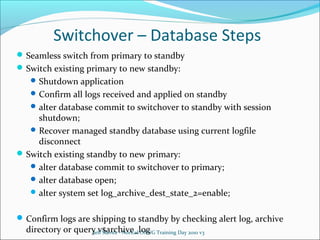Switchover – Database Steps
 Seamless switch from primary to standby
 Switch existing primary to new standby:
 Shutdown application
 Confirm all logs received and applied on standby
 alter database commit to switchover to standby with session

shutdown;
 Recover managed standby database using current logfile
disconnect
 Switch existing standby to new primary:
 alter database commit to switchover to primary;
 alter database open;
 alter system set log_archive_dest_state_2=enable;

 Confirm logs are shipping to standby by checking alert log, archive

directory or query v$archive_log Training Day 2010 v3
Jeff Slavitz - NorCal OAUG

 
