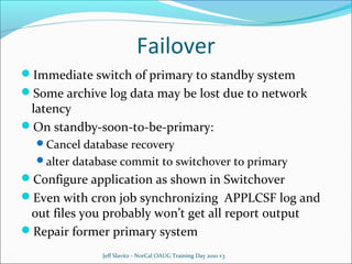 Failover
Immediate switch of primary to standby system
Some archive log data may be lost due to network

latency
On standby-soon-to-be-primary:
Cancel database recovery

alter database commit to switchover to primary

Configure application as shown in Switchover
Even with cron job synchronizing APPLCSF log and

out files you probably won’t get all report output
Repair former primary system
Jeff Slavitz - NorCal OAUG Training Day 2010 v3

 