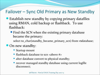 Failover – Sync Old Primary as New Standby
Establish new standby by copying primary datafiles

using RMAN, cold backup or flashback. To use
flashback:

Find the SCN when the existing primary database

became the primary:

select to_char(standby_became_primary_scn) from v$database;

On new standby:
Startup mount
 flashback database to scn <above #>
 alter database convert to physical standby;
 recover managed standby database using current logfile
disconnect;


Jeff Slavitz - NorCal OAUG Training Day 2010 v3

 
