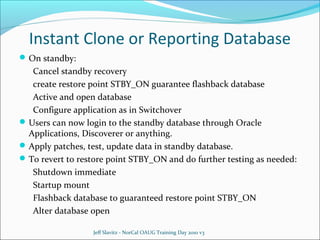 Instant Clone or Reporting Database
 On standby:

Cancel standby recovery
create restore point STBY_ON guarantee flashback database
Active and open database
Configure application as in Switchover
 Users can now login to the standby database through Oracle
Applications, Discoverer or anything.
 Apply patches, test, update data in standby database.
 To revert to restore point STBY_ON and do further testing as needed:
Shutdown immediate
Startup mount
Flashback database to guaranteed restore point STBY_ON
Alter database open
Jeff Slavitz - NorCal OAUG Training Day 2010 v3

 