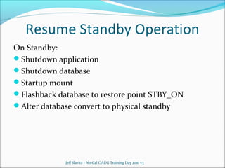 Resume Standby Operation
On Standby:
Shutdown application
Shutdown database
Startup mount
Flashback database to restore point STBY_ON
Alter database convert to physical standby

Jeff Slavitz - NorCal OAUG Training Day 2010 v3

 