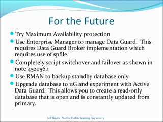 For the Future
Try Maximum Availability protection
Use Enterprise Manager to manage Data Guard. This

requires Data Guard Broker implementation which
requires use of spfile.
Completely script switchover and failover as shown in
note 452056.1
Use RMAN to backup standby database only
Upgrade database to 11G and experiment with Active
Data Guard. This allows you to create a read-only
database that is open and is constantly updated from
primary.
Jeff Slavitz - NorCal OAUG Training Day 2010 v3

 