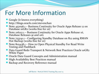 For More Information
 Google (it knows everything)
 http://blogs.oracle.com/stevenchan
 Note 452056.1 – Business Continuity for Oracle Apps Release 12 on

Database 10GR2 (works fine for 11i)
 Note 216212.1 – Business Continuity for Oracle Apps Release 11i,
Database Releases 9i and 10G
 Note 753241.1 – Configuring Standby Database on R12 using RMAN
Hot Backup (works fine for 11i)
 Note 805438.1 – How to Open Physical Standby For Read Write
Testing and Flashback
 Data Guard Redo Transport & Network Best Practices Oracle 10GR2
White Paper
 Oracle Data Guard Concepts and Administration manual
 High Availability Best Practices manual
 Backup and Recovery Reference manual
Jeff Slavitz - NorCal OAUG Training Day 2010 v3

 