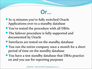 Or…
In 15 minutes you’ve fully switched Oracle

Applications over to a standby database
You’ve tested the procedure with all DBAs
The failover procedure is fully supported and
documented by Oracle
Interfaces are tested on the standby database
You run the entire company once a month for a short
period of time on the standby database
You have a test standby database that DBAs practice
on and you use for reporting purposes
Jeff Slavitz - NorCal OAUG Training Day 2010 v3

 