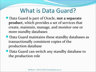 What is Data Guard?
Data Guard is part of Oracle, not a separate

product, which provides a set of services that
create, maintain, manage, and monitor one or
more standby databases
Data Guard maintains these standby databases as
transactionally consistent copies of the
production database
Data Guard can switch any standby database to
the production role

Jeff Slavitz - NorCal OAUG Training Day 2010 v3

 