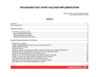 DATAGUARD FAST START FAILOVER IMPLEMENTATION
1/99
/
Alejandro Vargas | Principal Support Consultant
Oracle Advanced Customer Services
INDEX
Summary................................................................................................................................................................................3
The environment....................................................................................................................................................................3
Database Checkup.................................................................................................................................................................4
The Primary database spfile...............................................................................................................................................5
Names Related Parameters............................................................................................................................................5
Network Related Parameters..........................................................................................................................................6
Management Related Parameters..................................................................................................................................9
Standby Database Creation On Windows............................................................................................................................13
Enable Force Logging.......................................................................................................................................................13
Create a Password File and Copy it Over to the Standby Site.........................................................................................14
Create standby redologs...................................................................................................................................................14
Enable Archiving...............................................................................................................................................................17
Setup the network using netca or netmgr, edit the tnsnames.ora to register the listeners...............................................17
Shutdown the Primary Database and copy it Over to the Standby Server.......................................................................22
Create the Database Service on the Standby Server.......................................................................................................22
Startup mount the Primary Database and create a standby controlfile...........................................................................22
Create a copy of the primary spfile and modify it for the standby.....................................................................................23
Copy the standby controlfile over to the Standby Server..................................................................................................26
Generate the standby spfile from the pfile you prepared before.......................................................................................26
Start Recovery on the standby database and check........................................................................................................27
 
