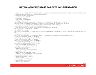 DATAGUARD FAST START FAILOVER IMPLEMENTATION
11/99
/
*.fal_server='(DESCRIPTION=(ADDRESS_LIST=(ADDRESS=(PROTOCOL=TCP)(HOST=DGTWO)(PORT=1522)))(CONNECT_DATA
=(SERVICE_NAME=SATISTD_XPT)(SERVER=dedicated)))'
*.fast_start_mttr_target=300
*.instance_name='SATI'
*.java_pool_size=0
*.job_queue_processes=50
*.large_pool_size=0
SATI.local_listener='(ADDRESS = (PROTOCOL = TCP)(HOST = DGONE)(PORT = 1522))'
SATISTD.local_listener='(ADDRESS = (PROTOCOL = TCP)(HOST = DGONE)(PORT = 1522))'
*.local_listener='(ADDRESS=(PROTOCOL=TCP)(HOST=DGONE)(PORT=1522))'
*.LOG_ARCHIVE_CONFIG='DG_CONFIG=(SATI,SATISTD)'
*.LOG_ARCHIVE_DEST_1='LOCATION=G:oracleoradataSATIarchive
VALID_FOR=(ALL_LOGFILES,ALL_ROLES)
DB_UNIQUE_NAME=SATI'
SATI.log_archive_dest_1='location="G:oracleoradataSATIarchive"','valid_for=(ONLINE_LOGFILE,ALL_ROL
ES)'
*.log_archive_dest_2=''
SATI.log_archive_dest_2='location="dgsby"','valid_for=(STANDBY_LOGFILE,STANDBY_ROLE)'
*.LOG_ARCHIVE_DEST_STATE_1='ENABLE'
SATI.log_archive_dest_state_1='ENABLE'
*.log_archive_dest_state_2='ENABLE'
SATI.log_archive_dest_state_2='ENABLE'
*.LOG_ARCHIVE_FORMAT='%t_%s_%r.arc'
SATI.log_archive_format='%t_%s_%r.arc'
*.log_archive_max_processes=2
*.log_archive_min_succeed_dest=1
SATI.log_archive_trace=0
*.open_cursors=1000
*.pga_aggregate_target=524288000
*.processes=150
*.query_rewrite_enabled='TRUE'
*.REMOTE_LOGIN_PASSWORDFILE='EXCLUSIVE'
*.remote_os_authent=TRUE
*.session_max_open_files=20
*.sessions=500
*.sga_max_size=1258291200
*.sga_target=1048576000
*.shared_pool_size=0
 