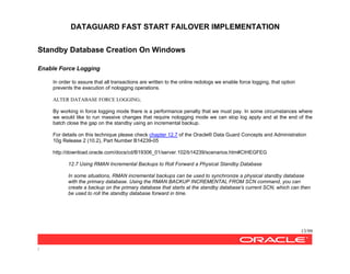 DATAGUARD FAST START FAILOVER IMPLEMENTATION
13/99
/
Standby Database Creation On Windows
Enable Force Logging
In order to assure that all transactions are written to the online redologs we enable force logging, that option
prevents the execution of nologging operations.
ALTER DATABASE FORCE LOGGING;
By working in force logging mode there is a performance penalty that we must pay. In some circumstances where
we would like to run massive changes that require nologging mode we can stop log apply and at the end of the
batch close the gap on the standby using an incremental backup.
For details on this technique please check chapter 12.7 of the Oracle® Data Guard Concepts and Administration
10g Release 2 (10.2), Part Number B14239-05
http://download.oracle.com/docs/cd/B19306_01/server.102/b14239/scenarios.htm#CIHEGFEG
12.7 Using RMAN Incremental Backups to Roll Forward a Physical Standby Database
In some situations, RMAN incremental backups can be used to synchronize a physical standby database
with the primary database. Using the RMAN BACKUP INCREMENTAL FROM SCN command, you can
create a backup on the primary database that starts at the standby database's current SCN, which can then
be used to roll the standby database forward in time.
 