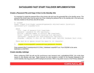 DATAGUARD FAST START FAILOVER IMPLEMENTATION
14/99
/
Create a Password File and Copy it Over to the Standby Site
It is important to create the password file on the primary site and copy the generated file to the standby server. The
password file at both sites must be same one. Even creating the password file on the standby site in the same way
that was created on the primary site will not work.
C: >orapwd
UsagZ: orapwd file=<fname> password=<password> entries=<users> force=<y/n>
ignorecase=<y/n> nosysdba=<y/n>
where
file - name of password file (required),
password - password for SYS (optional),
entries - maximum number of distinct DBA (required),
force - whether to overwrite existing file (optional),
ignorecase - passwords are case-insensitive (optional),
nosysdba - whether to shut out the SYSDBA logon (optional Database Vault only).
There must be no spaces around the equal-to (=) character.
C: >orapwd file=orapwSATI password=<sys_password> force=y
Copy password file C:oracleproduct10.2.0db_1database orapwSATI.ora From DGONE to the same
destination on DGTWO
Create standby redologs
When configuring FSFO we will use the synchronous redo transport mod, LogXptMode=SYNC, this mode does
require to use standby redo logs. Redo received via redo transport is written on the Standby Database to the
current standby redo log group by a RFS background process. When a log switch occurs on the Primary database,
 