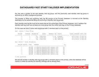 DATAGUARD FAST START FAILOVER IMPLEMENTATION
15/99
/
the new redo is written to the next standby redo log group, and the previously used standby redo log group is
archived by an ARCn background process.
The process of filling and archiving redo log file groups at the Primary database is mirrored at the Standby
destination by the sequential filling and archiving of standby redo log groups.
Each standby redo log file must be the same size as the online logs of the Primary database, and in addition the
standby redo log must have at least one more group than the online redo logs on the Primary database.
On this case we have 3 online redo log groups with 2 members each on the primary
SQL> select * from v$log;
GROUP# THREAD# SEQUENCE# BYTES MEMBERS ARC STATUS FIRST_CHANGE# FIRST_TIM
---------- ---------- ---------- ---------- ---------- --- ---------------- ------------- ---------
1 1 297 104857600 2 NO CURRENT 4127112821 16-NOV-08
2 1 295 104857600 2 YES INACTIVE 4127112003 16-NOV-08
3 1 296 104857600 2 YES INACTIVE 4127112226 16-NOV-08
SQL> select * from v$logfile;
GROUP# STATUS TYPE MEMBER IS_
---------- ------- ------- ---------------------------------------- ---
1 ONLINE Z:ORACLEORADATASATIREDO01.LOG NO
1 ONLINE X:ORACLEORADATASATIREDO02.LOG NO
2 ONLINE Z:ORACLEORADATASATIREDO11.LOG NO
2 ONLINE X:ORACLEORADATASATIREDO12.LOG NO
3 ONLINE Z:ORACLEORADATASATIREDO21.LOG NO
3 ONLINE X:ORACLEORADATASATIREDO22.LOG NO
6 rows selected.
We will add another 4 standby redo log groups with 2 members each on the primary, when the database will be
copied to create the standby the standby redologs will be already there.
 