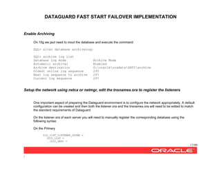 DATAGUARD FAST START FAILOVER IMPLEMENTATION
17/99
/
Enable Archiving
On 10g we jaut need to mout the database and execute the command
SQL> alter database archivelog;
SQL> archive log list
Database log mode Archive Mode
Automatic archival Enabled
Archive destination G:oracleoradataSATIarchive
Oldest online log sequence 295
Next log sequence to archive 297
Current log sequence 297
Setup the network using netca or netmgr, edit the tnsnames.ora to register the listeners
One important aspect of preparing the Dataguard environment is to configure the network appropriately. A default
configuration can be created and then both the listener.ora and the tnsnames.ora will need to be edited to match
the standard requirements of Dataguard
On the listener.ora of each server you will need to manually register the corresponding database using the
following syntax:
On the Primary
SID_LIST_LISTENER_DGONE =
(SID_LIST =
(SID_DESC =
 