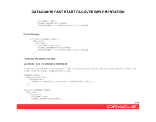 DATAGUARD FAST START FAILOVER IMPLEMENTATION
18/99
/
(SID_NAME = SATI)
(GLOBAL_DBNAME=SATI_DGMGRL)
(ORACLE_HOME = C:oracleproduct10.2.0db_1)
)
)
On the Standby
SID_LIST_LISTENER_DGTWO =
(SID_LIST =
(SID_DESC =
(SID_NAME = SATISTD)
(GLOBAL_DBNAME=SATISTD_DGMGRL)
(ORACLE_HOME = C:oracleproduct10.2.0db_1)
)
)
These are the listener.ora files:
Listener.ora on primary database
# listener.ora Network Configuration FilZ: C:oracleproduct10.2.0db_1networkadminlistener.ora
# Generated by Oracle configuration tools.
LISTENER_DGONE =
(DESCRIPTION_LIST =
(DESCRIPTION =
(ADDRESS = (PROTOCOL = TCP)(HOST = DGONE)(PORT = 1522))
)
)
SID_LIST_LISTENER_DGONE =
(SID_LIST =
(SID_DESC =
(SID_NAME = SATI)
(GLOBAL_DBNAME=SATI_DGMGRL)
 