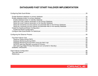DATAGUARD FAST START FAILOVER IMPLEMENTATION
2/99
/
Configuring Data Guard Broker............................................................................................................................................35
Enable flashback database on primary database.............................................................................................................35
Enable database broker on primary database..................................................................................................................37
Enable database broker on standby database..............................................................................................................37
Setup the Local_Listener parameter on the Primary Database....................................................................................38
Setup the Local_Listener parameter on the Standby Database...................................................................................38
Setup the Tnsnames.ora and Listener.ora parameter files on the Primary Database..................................................38
Setup the Tnsmanes.ora and Listener.ora parameter files on the Standby Database.................................................42
Create the DataGuard Broker Configuration....................................................................................................................46
Enable the Broker Configuration...................................................................................................................................50
Configure Data Guard Broker For Switchover..................................................................................................................51
Configuring the Observer Process.......................................................................................................................................56
Fast Start Failover Test....................................................................................................................................................58
Observer Output During FSFO......................................................................................................................................58
Database Monitoring During FSFO...............................................................................................................................58
Database Monitoring During FSFO Using the Alert Logs..............................................................................................60
SATISTD alert log (Standby converted to Primary).......................................................................................................60
SATI alert log (Failed Primary Reinstated and converted to Standby)..........................................................................66
DGMGRL CHECKUPS.....................................................................................................................................................78
Client Failover Configuration................................................................................................................................................86
Test client failover.............................................................................................................................................................88
References.......................................................................................................................................................................98
 
