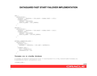 DATAGUARD FAST START FAILOVER IMPLEMENTATION
20/99
/
SATI =
(DESCRIPTION =
(ADDRESS = (PROTOCOL = TCP)(HOST = DGONE)(PORT = 1522))
(CONNECT_DATA =
(SERVER = DEDICATED)
(SERVICE_NAME = SATI_DGMGRL)
)
)
SATISTD =
(DESCRIPTION =
(ADDRESS = (PROTOCOL = TCP)(HOST = DGTWO)(PORT = 1522))
(CONNECT_DATA =
(SERVER = DEDICATED)
(SERVICE_NAME = SATISTD_DGMGRL)
)
)
EXTPROC_CONNECTION_DATA =
(DESCRIPTION =
(ADDRESS_LIST =
(ADDRESS = (PROTOCOL = IPC)(KEY = EXTPROC0))
)
(CONNECT_DATA =
(SID = PLSExtProc)
(PRESENTATION = RO)
)
)
Tnsnames.ora on standby database
# tnsnames.ora Network Configuration FilZ: C:oracleproduct10.2.0db_1networkadmintnsnames.ora
# Generated by Oracle configuration tools.
LISTENER_DGTWO =
 
