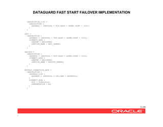 DATAGUARD FAST START FAILOVER IMPLEMENTATION
21/99
/
(DESCRIPTION_LIST =
(DESCRIPTION =
(ADDRESS = (PROTOCOL = TCP)(HOST = DGTWO)(PORT = 1522))
)
)
SATI =
(DESCRIPTION =
(ADDRESS = (PROTOCOL = TCP)(HOST = DGONE)(PORT = 1522))
(CONNECT_DATA =
(SERVER = DEDICATED)
(SERVICE_NAME = SATI_DGMGRL)
)
)
SATISTD =
(DESCRIPTION =
(ADDRESS = (PROTOCOL = TCP)(HOST = DGTWO)(PORT = 1522))
(CONNECT_DATA =
(SERVER = DEDICATED)
(SERVICE_NAME = SATISTD_DGMGRL)
)
)
EXTPROC_CONNECTION_DATA =
(DESCRIPTION =
(ADDRESS_LIST =
(ADDRESS = (PROTOCOL = IPC)(KEY = EXTPROC0))
)
(CONNECT_DATA =
(SID = PLSExtProc)
(PRESENTATION = RO)
)
)
 
