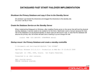 DATAGUARD FAST START FAILOVER IMPLEMENTATION
22/99
/
Shutdown the Primary Database and copy it Over to the Standby Server
On windows I just shared the directories and dragged the directories to the standby site.
On Linux I use ftp or rman.
Create the Database Service on the Standby Server
When implementing Dataguard on Windows, after installing Oracle server on the server that will host the physical
standby database, a service needs to be created to for the clone. Startmode is set to manual, because the main
role of the database is to be physical standby on which case we will mount it only. In case that the database will
assume the primary role, the broker will take care of starting it up and change the role.
oradim –NEW –SID SATISTD –STARTMODE manual
Startup mount the Primary Database and create a standby controlfile
C:Documents and SettingsAV>SQLPLUS "/AS SYSDBA"
SQL*Plus: Release 10.2.0.3.0 - Production on Wed Nov 19 12:58:23 2008
Copyright (c) 1982, 2006, Oracle. All Rights Reserved.
Connected to an idle instance.
SQL> startup mount;
ORACLE instance started.
 