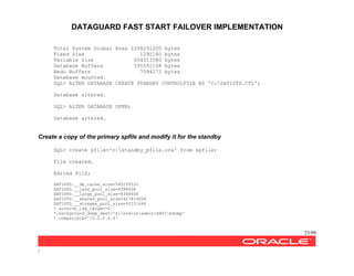 DATAGUARD FAST START FAILOVER IMPLEMENTATION
23/99
/
Total System Global Area 1258291200 bytes
Fixed Size 1292180 bytes
Variable Size 654313580 bytes
Database Buffers 595591168 bytes
Redo Buffers 7094272 bytes
Database mounted.
SQL> ALTER DATABASE CREATE STANDBY CONTROLFILE AS 'C:SATISTD.CTL';
Database altered.
SQL> ALTER DATABASE OPEN;
Database altered.
Create a copy of the primary spfile and modify it for the standby
SQL> create pfile='c:standby_pfile.ora' from spfile;
File created.
Edited FilZ:
SATISTD.__db_cache_size=545259520
SATISTD.__java_pool_size=8388608
SATISTD.__large_pool_size=8388608
SATISTD.__shared_pool_size=427819008
SATISTD.__streams_pool_size=50331648
*.archive_lag_target=0
*.background_dump_dest='Z:oracleadminSATIbdump'
*.compatible='10.2.0.4.0'
 