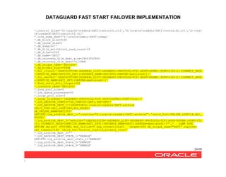DATAGUARD FAST START FAILOVER IMPLEMENTATION
24/99
/
*.control_files='Z:oracleoradataSATIcontrol01.ctl','X:oracleoradataSATIcontrol02.ctl','G:orac
leoradataSATIcontrol03.ctl'
*.core_dump_dest='Z:oracleadminSATIcdump'
*.db_block_size=8192
*.db_cache_size=0
*.db_domain=''
*.db_file_multiblock_read_count=16
*.db_files=1024
*.db_name='SATI'
*.db_recovery_file_dest_size=26843545600
*.db_recovery_file_dest='G:FRA'
*.db_unique_name='SATISTD'
*.dg_broker_start=TRUE
*.fal_client='(DESCRIPTION=(ADDRESS_LIST=(ADDRESS=(PROTOCOL=TCP)(HOST=DGTWO)(PORT=1522)))(CONNECT_DATA
=(SERVICE_NAME=SATISTD_XPT)(INSTANCE_NAME=SATISTD)(SERVER=dedicated)))'
*.fal_server='(DESCRIPTION=(ADDRESS_LIST=(ADDRESS=(PROTOCOL=TCP)(HOST=DGONE)(PORT=1522)))(CONNECT_DATA
=(SERVICE_NAME=SATI_XPT)(SERVER=dedicated)))'
*.fast_start_mttr_target=300
*.instance_name='SATISTD'
*.java_pool_size=0
*.job_queue_processes=50
*.large_pool_size=0
*.local_listener='(ADDRESS=(PROTOCOL=TCP)(HOST=DGTWO)(PORT=1522))'
*.LOG_ARCHIVE_CONFIG='DG_CONFIG=(SATI,SATISTD)'
*.LOG_ARCHIVE_DEST_1='LOCATION=G:oracleoradataSATIarchive
VALID_FOR=(ALL_LOGFILES,ALL_ROLES)
DB_UNIQUE_NAME=SATISTD'
SATISTD.log_archive_dest_1='location="G:oracleoradataSATIarchive"','valid_for=(ONLINE_LOGFILE,ALL_
ROLES)'
*.log_archive_dest_2='service="(DESCRIPTION=(ADDRESS_LIST=(ADDRESS=(PROTOCOL=TCP)(HOST=DGONE)(PORT=152
2)))(CONNECT_DATA=(SERVICE_NAME=SATI_XPT)(INSTANCE_NAME=SATI)(SERVER=dedicated)))"',' LGWR SYNC
AFFIRM delay=0 OPTIONAL max_failure=0 max_connections=1 reopen=300 db_unique_name="SATI" register
net_timeout=180 valid_for=(online_logfile,primary_role)'
*.log_archive_dest_3=''
*.LOG_ARCHIVE_DEST_STATE_1='ENABLE'
SATISTD.log_archive_dest_state_1='ENABLE'
*.log_archive_dest_state_2='ENABLE'
*.log_archive_dest_state_3='ENABLE'
 