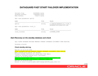 DATAGUARD FAST START FAILOVER IMPLEMENTATION
27/99
/
Variable Size 520095852 bytes
Database Buffers 729808896 bytes
Redo Buffers 7094272 bytes
SQL> show parameters spfile
NAME TYPE VALUE
------------------------------------ ----------- ------------------------------
spfile string C:ORACLEPRODUCT10.2.0DB_1
DATABASESPFILESATISTD.ORA
SQL> show parameters local_li
NAME TYPE VALUE
------------------------------------ ----------- ------------------------------
local_listener string LISTENER_DGTWO
Start Recovery on the standby database and check
SQL> ALTER DATABASE RECOVER MANAGED STANDBY DATABASE DISCONNECT FROM SESSION;
Database altered.
Check standby alert.log
Wed Nov 19 14:31:59 2008
ALTER DATABASE RECOVER MANAGED STANDBY DATABASE DISCONNECT FROM SESSION
MRP0 started with pid=18, OS id=3540
Managed Standby Recovery not using Real Time Apply
parallel recovery started with 3 processes
Wed Nov 19 14:32:09 2008
Clearing online redo logfile 1 Z:ORACLEORADATASATIREDO01.LOG
Clearing online log 1 of thread 1 sequence number 300
Wed Nov 19 14:32:09 2008
Errors in file Z:oracleadminSATIbdumpSATISTD_mrp0_3540.trc:
 