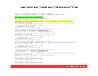 DATAGUARD FAST START FAILOVER IMPLEMENTATION
28/99
/
ORA-19527: physical standby redo log must be renamed
ORA-00312: online log 1 thread 1: 'Z:ORACLEORADATASATIREDO01.LOG'
Clearing online redo logfile 1 complete
Media Recovery Waiting for thread 1 sequence 300
Wed Nov 19 14:32:10 2008
Completed: ALTER DATABASE RECOVER MANAGED STANDBY DATABASE DISCONNECT FROM SESSION
Wed Nov 19 14:44:57 2008
Using STANDBY_ARCHIVE_DEST parameter default value as G:oracleoradataSATIarchive
Redo Shipping Client Connected as PUBLIC
-- Connected User is Valid
RFS[1]: Assigned to RFS process 4044
RFS[1]: Identified database type as 'physical standby'
Primary database is in MAXIMUM PERFORMANCE mode
Changing standby controlfile to MAXIMUM PERFORMANCE mode
Primary thread 1 already marked as open; setting 'closed'
Wed Nov 19 14:44:57 2008
RFS LogMiner: Client disabled from further notification
Redo Shipping Client Connected as PUBLIC
-- Connected User is Valid
RFS[2]: Assigned to RFS process 3136
RFS[2]: Identified database type as 'physical standby'
RFS[2]: Successfully opened standby log 4: 'Z:ORACLEORADATASATISTDBYREDOG4_01.LOG'
Wed Nov 19 14:45:06 2008
Redo Shipping Client Connected as PUBLIC
-- Connected User is Valid
RFS[3]: Assigned to RFS process 884
RFS[3]: Identified database type as 'physical standby'
Primary database is in MAXIMUM PERFORMANCE mode
Primary database is in MAXIMUM PERFORMANCE mode
RFS[3]: Successfully opened standby log 5: 'Z:ORACLEORADATASATISTDBYREDOG5_01.LOG'
Wed Nov 19 14:45:09 2008
Fetching gap sequence in thread 1, gap sequence 300-301
Wed Nov 19 14:45:10 2008
Redo Shipping Client Connected as PUBLIC
-- Connected User is Valid
Wed Nov 19 14:45:10 2008
Redo Shipping Client Connected as PUBLIC
 