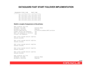 DATAGUARD FAST START FAILOVER IMPLEMENTATION
30/99
/
SEQUENCE# FIRST_TIME NEXT_TIME
---------- -------------- --------------
300 16/11/08 17:41 19/11/08 12:58
301 19/11/08 12:58 19/11/08 13:03
302 19/11/08 13:03 19/11/08 14:45
303 19/11/08 14:45 19/11/08 14:48
304 19/11/08 14:48 19/11/08 14:50
Switch a couple of sequences on the primary:
SQL> archive log list
Database log mode Archive Mode
Automatic archival Enabled
Archive destination G:oracleoradataSATIarchive
Oldest online log sequence 303
Next log sequence to archive 305
Current log sequence 305
SQL> alter system switch logfile;
System altered.
SQL> alter system switch logfile;
System altered.
SQL> alter system switch logfile;
System altered.
SQL> alter system switch logfile;
System altered.
SQL> alter system switch logfile;
System altered.
SQL> archive log list
Database log mode Archive Mode
Automatic archival Enabled
 