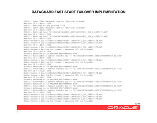 DATAGUARD FAST START FAILOVER IMPLEMENTATION
32/99
/
RFS[4]: Identified database type as 'physical standby'
Wed Nov 19 14:45:10 2008
RFS[5]: Assigned to RFS process 3976
RFS[5]: Identified database type as 'physical standby'
Wed Nov 19 14:45:10 2008
RFS[4]: Archived Log: 'G:ORACLEORADATASATIARCHIVE1_300_646399178.ARC'
Wed Nov 19 14:45:14 2008
RFS[5]: Archived Log: 'G:ORACLEORADATASATIARCHIVE1_301_646399178.ARC'
Wed Nov 19 14:45:39 2008
Media Recovery Log G:ORACLEORADATASATIARCHIVE1_300_646399178.ARC
Media Recovery Log G:ORACLEORADATASATIARCHIVE1_301_646399178.ARC
Wed Nov 19 14:45:49 2008
Media Recovery Log G:ORACLEORADATASATIARCHIVE1_302_646399178.ARC
Media Recovery Waiting for thread 1 sequence 303 (in transit)
Wed Nov 19 14:47:36 2008
Primary database is in MAXIMUM PERFORMANCE mode
RFS[3]: Successfully opened standby log 4: 'Z:ORACLEORADATASATISTDBYREDOG4_01.LOG'
Wed Nov 19 14:47:41 2008
Media Recovery Log G:ORACLEORADATASATIARCHIVE1_303_646399178.ARC
Media Recovery Waiting for thread 1 sequence 304 (in transit)
Wed Nov 19 14:50:15 2008
Primary database is in MAXIMUM PERFORMANCE mode
RFS[3]: Successfully opened standby log 4: 'Z:ORACLEORADATASATISTDBYREDOG4_01.LOG'
Wed Nov 19 14:50:16 2008
Media Recovery Log G:ORACLEORADATASATIARCHIVE1_304_646399178.ARC
Media Recovery Waiting for thread 1 sequence 305 (in transit)
Wed Nov 19 14:56:17 2008
Primary database is in MAXIMUM PERFORMANCE mode
RFS[3]: Successfully opened standby log 4: 'Z:ORACLEORADATASATISTDBYREDOG4_01.LOG'
Primary database is in MAXIMUM PERFORMANCE mode
RFS[3]: Successfully opened standby log 4: 'Z:ORACLEORADATASATISTDBYREDOG4_01.LOG'
Primary database is in MAXIMUM PERFORMANCE mode
RFS[3]: Successfully opened standby log 4: 'Z:ORACLEORADATASATISTDBYREDOG4_01.LOG'
Wed Nov 19 14:56:21 2008
Media Recovery Log G:ORACLEORADATASATIARCHIVE1_305_646399178.ARC
Media Recovery Log G:ORACLEORADATASATIARCHIVE1_306_646399178.ARC
Media Recovery Log G:ORACLEORADATASATIARCHIVE1_307_646399178.ARC
Media Recovery Waiting for thread 1 sequence 308 (in transit)
 