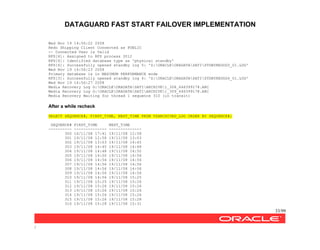 DATAGUARD FAST START FAILOVER IMPLEMENTATION
33/99
/
Wed Nov 19 14:56:22 2008
Redo Shipping Client Connected as PUBLIC
-- Connected User is Valid
RFS[6]: Assigned to RFS process 3012
RFS[6]: Identified database type as 'physical standby'
RFS[6]: Successfully opened standby log 5: 'Z:ORACLEORADATASATISTDBYREDOG5_01.LOG'
Wed Nov 19 14:56:23 2008
Primary database is in MAXIMUM PERFORMANCE mode
RFS[3]: Successfully opened standby log 4: 'Z:ORACLEORADATASATISTDBYREDOG4_01.LOG'
Wed Nov 19 14:56:27 2008
Media Recovery Log G:ORACLEORADATASATIARCHIVE1_308_646399178.ARC
Media Recovery Log G:ORACLEORADATASATIARCHIVE1_309_646399178.ARC
Media Recovery Waiting for thread 1 sequence 310 (in transit)
After a while recheck
SELECT SEQUENCE#, FIRST_TIME, NEXT_TIME FROM V$ARCHIVED_LOG ORDER BY SEQUENCE#;
SEQUENCE# FIRST_TIME NEXT_TIME
---------- -------------- --------------
300 16/11/08 17:41 19/11/08 12:58
301 19/11/08 12:58 19/11/08 13:03
302 19/11/08 13:03 19/11/08 14:45
303 19/11/08 14:45 19/11/08 14:48
304 19/11/08 14:48 19/11/08 14:50
305 19/11/08 14:50 19/11/08 14:56
306 19/11/08 14:56 19/11/08 14:56
307 19/11/08 14:56 19/11/08 14:56
308 19/11/08 14:56 19/11/08 14:56
309 19/11/08 14:56 19/11/08 14:56
310 19/11/08 14:56 19/11/08 15:25
311 19/11/08 15:25 19/11/08 15:26
312 19/11/08 15:26 19/11/08 15:26
313 19/11/08 15:26 19/11/08 15:26
314 19/11/08 15:26 19/11/08 15:26
315 19/11/08 15:26 19/11/08 15:28
316 19/11/08 15:28 19/11/08 15:31
 