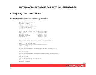 DATAGUARD FAST START FAILOVER IMPLEMENTATION
35/99
/
Configuring Data Guard Broker
Enable flashback database on primary database
SQL> shutdown immediate;
Database closed.
Database dismounted.
ORACLE instance shut down.
SQL> startup mount;
ORACLE instance started.
Total System Global Area 1258291200 bytes
Fixed Size 1292180 bytes
Variable Size 637536364 bytes
Database Buffers 612368384 bytes
Redo Buffers 7094272 bytes
Database mounted.
SQL> select name ,db_unique_name from v$database;
NAME DB_UNIQUE_NAME
--------- ------------------------------
SATI SATI
SQL> ALTER SYSTEM SET UNDO_RETENTION=3600 SCOPE=SPFILE;
System altered.
SQL> ALTER SYSTEM SET UNDO_MANAGEMENT='AUTO' SCOPE=SPFILE;
System altered.
SQL> ALTER DATABASE FLASHBACK ON;
Database altered.
 