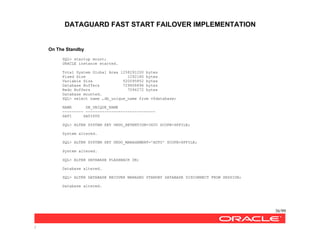 DATAGUARD FAST START FAILOVER IMPLEMENTATION
36/99
/
On The Standby
SQL> startup mount;
ORACLE instance started.
Total System Global Area 1258291200 bytes
Fixed Size 1292180 bytes
Variable Size 520095852 bytes
Database Buffers 729808896 bytes
Redo Buffers 7094272 bytes
Database mounted.
SQL> select name ,db_unique_name from v$database;
NAME DB_UNIQUE_NAME
--------- ------------------------------
SATI SATISTD
SQL> ALTER SYSTEM SET UNDO_RETENTION=3600 SCOPE=SPFILE;
System altered.
SQL> ALTER SYSTEM SET UNDO_MANAGEMENT='AUTO' SCOPE=SPFILE;
System altered.
SQL> ALTER DATABASE FLASHBACK ON;
Database altered.
SQL> ALTER DATABASE RECOVER MANAGED STANDBY DATABASE DISCONNECT FROM SESSION;
Database altered.
 