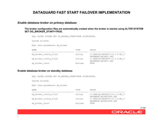 DATAGUARD FAST START FAILOVER IMPLEMENTATION
37/99
/
Enable database broker on primary database
The broker configuration files are automatically created when the broker is started using ALTER SYSTEM
SET DG_BROKER_START=TRUE.
SQL> ALTER SYSTEM SET DG_BROKER_START=TRUE SCOPE=BOTH;
System altered.
SQL> show parameters dg_broker
NAME TYPE VALUE
------------------------------------ ----------- ------------------------------
dg_broker_config_file1 string C:ORACLEPRODUCT10.2.0DB_1
DATABASEDR1SATI.DAT
dg_broker_config_file2 string C:ORACLEPRODUCT10.2.0DB_1
DATABASEDR2SATI.DAT
dg_broker_start boolean TRUE
Enable database broker on standby database
SQL> ALTER SYSTEM SET DG_BROKER_START=TRUE SCOPE=BOTH;
System altered.
SQL> show parameters dg_broker
NAME TYPE VALUE
------------------------------------ ----------- ------------------------------
dg_broker_config_file1 string C:ORACLEPRODUCT10.2.0DB_1
DATABASEDR1SATISTD.DAT
dg_broker_config_file2 string C:ORACLEPRODUCT10.2.0DB_1
DATABASEDR2SATISTD.DAT
dg_broker_start boolean TRUE
 