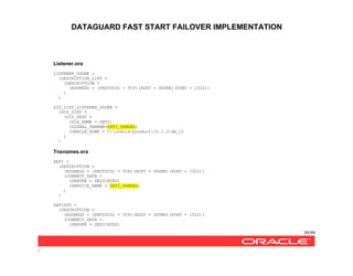 DATAGUARD FAST START FAILOVER IMPLEMENTATION
39/99
/
Listener.ora
LISTENER_DGONE =
(DESCRIPTION_LIST =
(DESCRIPTION =
(ADDRESS = (PROTOCOL = TCP)(HOST = DGONE)(PORT = 1522))
)
)
SID_LIST_LISTENER_DGONE =
(SID_LIST =
(SID_DESC =
(SID_NAME = SATI)
(GLOBAL_DBNAME=SATI_DGMGRL)
(ORACLE_HOME = C:oracleproduct10.2.0db_1)
)
)
Tnsnames.ora
SATI =
(DESCRIPTION =
(ADDRESS = (PROTOCOL = TCP)(HOST = DGONE)(PORT = 1522))
(CONNECT_DATA =
(SERVER = DEDICATED)
(SERVICE_NAME = SATI_DGMGRL)
)
)
SATISTD =
(DESCRIPTION =
(ADDRESS = (PROTOCOL = TCP)(HOST = DGTWO)(PORT = 1522))
(CONNECT_DATA =
(SERVER = DEDICATED)
 