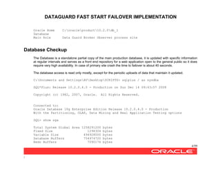 DATAGUARD FAST START FAILOVER IMPLEMENTATION
4/99
/
Oracle Home C:oracleproduct10.2.0db_1
Database
Main Role Data Guard Broker Observer process site
Database Checkup
The Database is a standalone partial copy of the main production database, it is updated with specific information
at regular intervals and serves as a front end repository for a web application open to the general public so it does
require very high availability. In case of primary site crash the time to failover is about 40 seconds.
The database access is read only mostly, except for the periodic uploads of data that maintain it updated.
C:Documents and SettingsAVDesktopSCRIPTS> sqlplus / as sysdba
SQL*Plus: Release 10.2.0.4.0 - Production on Sun Dec 14 09:43:57 2008
Copyright (c) 1982, 2007, Oracle. All Rights Reserved.
Connected to:
Oracle Database 10g Enterprise Edition Release 10.2.0.4.0 - Production
With the Partitioning, OLAP, Data Mining and Real Application Testing options
SQL> show sga
Total System Global Area 1258291200 bytes
Fixed Size 1298304 bytes
Variable Size 494928000 bytes
Database Buffers 754974720 bytes
Redo Buffers 7090176 bytes
 