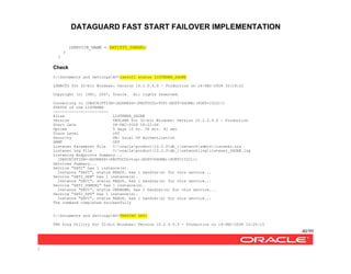 DATAGUARD FAST START FAILOVER IMPLEMENTATION
40/99
/
(SERVICE_NAME = SATISTD_DGMGRL)
)
)
Check
C:Documents and SettingsAV>lsnrctl status LISTENER_DGONE
LSNRCTL for 32-bit Windows: Version 10.2.0.4.0 - Production on 14-DEC-2008 10:19:22
Copyright (c) 1991, 2007, Oracle. All rights reserved.
Connecting to (DESCRIPTION=(ADDRESS=(PROTOCOL=TCP)(HOST=DGONE)(PORT=1522)))
STATUS of the LISTENER
------------------------
Alias LISTENER_DGONE
Version TNSLSNR for 32-bit Windows: Version 10.2.0.4.0 - Production
Start Date 08-DEC-2008 18:22:44
Uptime 5 days 15 hr. 56 min. 42 sec
Trace Level off
Security ON: Local OS Authentication
SNMP OFF
Listener Parameter File C:oracleproduct10.2.0db_1networkadminlistener.ora
Listener Log File C:oracleproduct10.2.0db_1networkloglistener_DGONE.log
Listening Endpoints Summary...
(DESCRIPTION=(ADDRESS=(PROTOCOL=tcp)(HOST=DGONE)(PORT=1522)))
Services Summary...
Service "SATI" has 1 instance(s).
Instance "SATI", status READY, has 1 handler(s) for this service...
Service "SATI_DGB" has 1 instance(s).
Instance "SATI", status READY, has 1 handler(s) for this service...
Service "SATI_DGMGRL" has 1 instance(s).
Instance "SATI", status UNKNOWN, has 1 handler(s) for this service...
Service "SATI_XPT" has 1 instance(s).
Instance "SATI", status READY, has 1 handler(s) for this service...
The command completed successfully
C:Documents and SettingsAV>TNSPING SATI
TNS Ping Utility for 32-bit Windows: Version 10.2.0.4.0 - Production on 14-DEC-2008 10:20:13
 