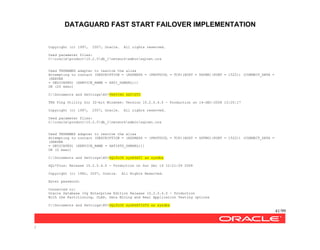 DATAGUARD FAST START FAILOVER IMPLEMENTATION
41/99
/
Copyright (c) 1997, 2007, Oracle. All rights reserved.
Used parameter files:
C:oracleproduct10.2.0db_1networkadminsqlnet.ora
Used TNSNAMES adapter to resolve the alias
Attempting to contact (DESCRIPTION = (ADDRESS = (PROTOCOL = TCP)(HOST = DGONE)(PORT = 1522)) (CONNECT_DATA =
(SERVER
= DEDICATED) (SERVICE_NAME = SATI_DGMGRL)))
OK (20 msec)
C:Documents and SettingsAV>TNSPING SATISTD
TNS Ping Utility for 32-bit Windows: Version 10.2.0.4.0 - Production on 14-DEC-2008 10:20:17
Copyright (c) 1997, 2007, Oracle. All rights reserved.
Used parameter files:
C:oracleproduct10.2.0db_1networkadminsqlnet.ora
Used TNSNAMES adapter to resolve the alias
Attempting to contact (DESCRIPTION = (ADDRESS = (PROTOCOL = TCP)(HOST = DGTWO)(PORT = 1522)) (CONNECT_DATA =
(SERVER
= DEDICATED) (SERVICE_NAME = SATISTD_DGMGRL)))
OK (0 msec)
C:Documents and SettingsAV>SQLPLUS sys@SATI as sysdba
SQL*Plus: Release 10.2.0.4.0 - Production on Sun Dec 14 10:21:09 2008
Copyright (c) 1982, 2007, Oracle. All Rights Reserved.
Enter password:
Connected to:
Oracle Database 10g Enterprise Edition Release 10.2.0.4.0 - Production
With the Partitioning, OLAP, Data Mining and Real Application Testing options
C:Documents and SettingsAV>SQLPLUS sys@SATISTD as sysdba
 