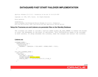 DATAGUARD FAST START FAILOVER IMPLEMENTATION
42/99
/
SQL*Plus: Release 10.2.0.4.0 - Production on Sun Dec 14 10:21:09 2008
Copyright (c) 1982, 2007, Oracle. All Rights Reserved.
Enter password:
Connected to:
Oracle Database 10g Enterprise Edition Release 10.2.0.4.0 - Production
With the Partitioning, OLAP, Data Mining and Real Application Testing options
Setup the Tnsmanes.ora and Listener.ora parameter files on the Standby Database
The listener.ora needs to include a service named global_db_name_DGMGRL to enable the broker
to start the databases on the event of switchover. This configuration needs to be included
on both servers. To setup shutdown the listener, make the changes and restart the listener.
Listener.ora
LISTENER_DGTWO =
(DESCRIPTION_LIST =
(DESCRIPTION =
(ADDRESS = (PROTOCOL = TCP)(HOST = DGTWO)(PORT = 1522))
)
)
SID_LIST_LISTENER_DGTWO =
(SID_LIST =
(SID_DESC =
(SID_NAME = SATISTD)
(GLOBAL_DBNAME=SATISTD_DGMGRL)
(ORACLE_HOME = C:oracleproduct10.2.0db_1)
)
)
 